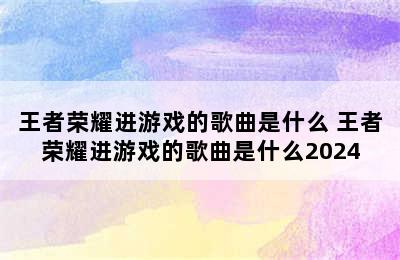 王者荣耀进游戏的歌曲是什么 王者荣耀进游戏的歌曲是什么2024